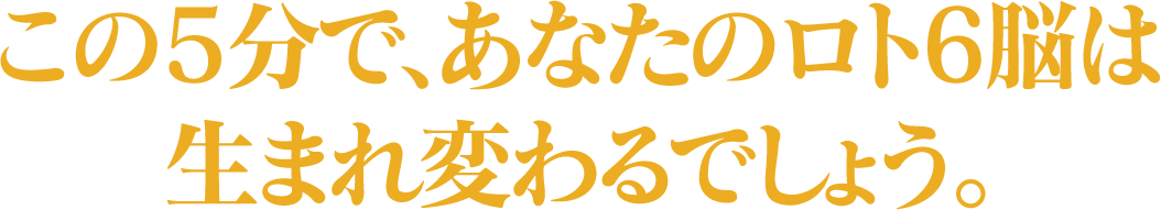 この5分で、あなたのロト6脳は生まれ変わるでしょう。