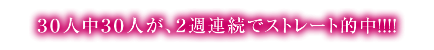 30人中30人が、2週連続でストレート的中!!!!