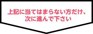 上記に当てはまらない方だけ、次に進んで下さい