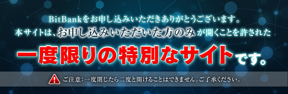 BitBankをお申し込み頂きありがとうございます。本サイトは、お申込者がたった一度だけ開ける特別な限定サイトです。 注意：一度閉じたら二度と開けることが出来ません。