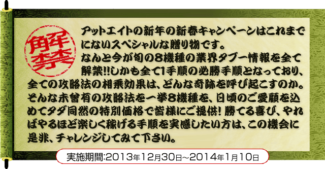 アットエイトの新年の新春キャンペーンはこれまでにないスペシャルな贈り物です。なんと今が旬の８機種の業界タブー情報を全て解禁！！しかも全て１手順の必勝手順となっており、全ての攻略法の相乗効果は、どんな奇跡を呼び起こすのか。そんな未曾有の攻略法を一挙８機種を、日頃のご愛顧を込めてタダ同然の特別価格で皆様にご提供！勝てる喜び、やればやるほど楽しく稼げる手順を実感したい方は、この機会に是非、チャレンジしてみて下さい。