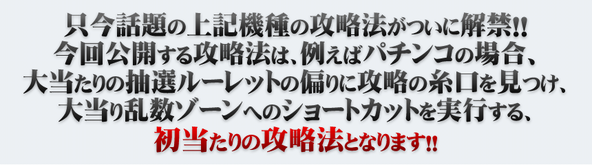 只今話題の上記機種の攻略法がついに解禁！！今回公開する攻略法は、例えばパチンコの場合、大当たりの抽選ルーレットの偏りに攻略の糸口を見つけ、大当たり乱数ゾーンへのショートカットを実行する、初当たりの攻略法となります！