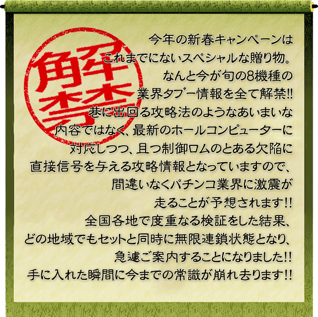 今年の新春キャンペーンはこれまでにないスペシャルな贈り物。なんと今が旬の8機種の業界ﾀﾌﾞｰ情報を全て解禁!!巷に出回る攻略法のようなあいまいな内容ではなく、最新のホールコンピューターに対応しつつ、且つ制御ロムのとある欠陥に直接信号を与える攻略情報となっていますので、間違いなくパチンコ業界に激震が走ることが予想されます！！全国各地で度重なる検証をした結果、どの地域でもセットと同時に無限連鎖状態となり、急遽ご案内することになりました！！手に入れた瞬間に今までの常識が崩れ去ります！！