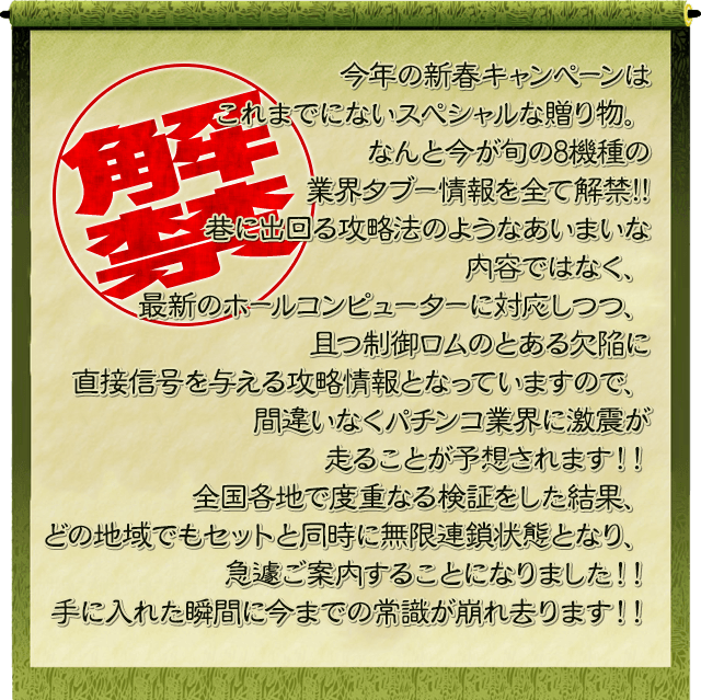 今年の新春キャンペーンはこれまでにないスペシャルな贈り物。なんと今が旬の8機種の業界ﾀﾌﾞｰ情報を全て解禁!!巷に出回る攻略法のようなあいまいな内容ではなく、最新のホールコンピューターに対応しつつ、且つ制御ロムのとある欠陥に直接信号を与える攻略情報となっていますので、間違いなくパチンコ業界に激震が走ることが予想されます！！全国各地で度重なる検証をした結果、どの地域でもセットと同時に無限連鎖状態となり、急遽ご案内することになりました！！手に入れた瞬間に今までの常識が崩れ去ります！！