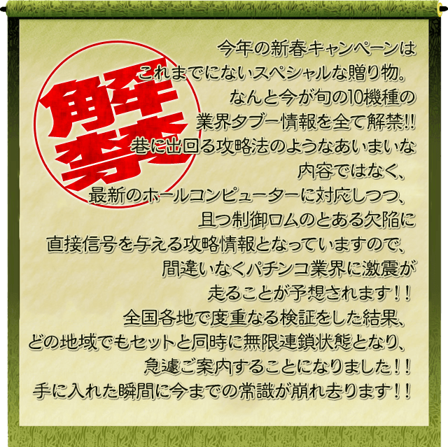 今年の新春キャンペーンはこれまでにないスペシャルな贈り物。なんと今が旬の10機種の業界ﾀﾌﾞｰ情報を全て解禁!!巷に出回る攻略法のようなあいまいな内容ではなく、最新のホールコンピューターに対応しつつ、且つ制御ロムのとある欠陥に直接信号を与える攻略情報となっていますので、間違いなくパチンコ業界に激震が走ることが予想されます！！全国各地で度重なる検証をした結果、どの地域でもセットと同時に無限連鎖状態となり、急遽ご案内することになりました！！手に入れた瞬間に今までの常識が崩れ去ります！！