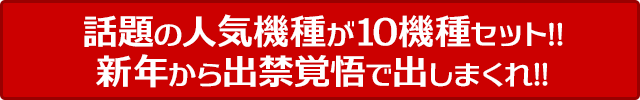 話題の人気機種が10機種セット!!新年から出禁覚悟で出しまくれ!!