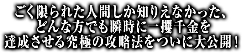 ごく限られた人間しか知りえなかった、どんな方でも瞬時に一攫千金を達成させる究極の攻略法をついに大公開！