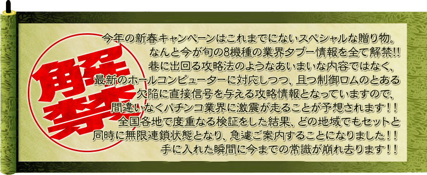 今年の新春キャンペーンはこれまでにないスペシャルな贈り物。なんと今が旬の10機種の業界ﾀﾌﾞｰ情報を全て解禁!!巷に出回る攻略法のようなあいまいな内容ではなく、最新のホールコンピューターに対応しつつ、且つ制御ロムのとある欠陥に直接信号を与える攻略情報となっていますので、間違いなくパチンコ業界に激震が走ることが予想されます！！全国各地で度重なる検証をした結果、どの地域でもセットと同時に無限連鎖状態となり、急遽ご案内することになりました！！手に入れた瞬間に今までの常識が崩れ去ります！！