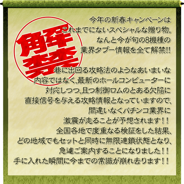 今年の新春キャンペーンはこれまでにないスペシャルな贈り物。なんと今が旬の10機種の業界ﾀﾌﾞｰ情報を全て解禁!!巷に出回る攻略法のようなあいまいな内容ではなく、最新のホールコンピューターに対応しつつ、且つ制御ロムのとある欠陥に直接信号を与える攻略情報となっていますので、間違いなくパチンコ業界に激震が走ることが予想されます！！全国各地で度重なる検証をした結果、どの地域でもセットと同時に無限連鎖状態となり、急遽ご案内することになりました！！手に入れた瞬間に今までの常識が崩れ去ります！！