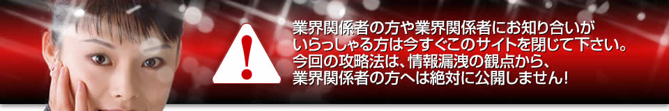 業界関係者の方や業界関係者にお知り合いがいらっしゃる方は今すぐこのサイトを閉じて下さい。今回の攻略法は、情報漏洩の観点から、業界関係者の方へは絶対に公開しません！