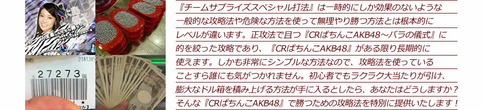 『チームサプライズスペシャル打法』は一時的にしか効果のないような一般的な攻略法や危険な方法を使って無理やり勝つ方法とは根本的にレベルが違います。正攻法で且つ『CRぱちんこAKB48～バラの儀式』に的を絞った攻略であり、『CRぱちんこAKB48～バラの儀式』がある限り長期的に使えます。しかも非常にシンプルな方法なので、攻略法を使っていることすら誰にも気がつかれません。初心者でもラクラク大当たりが引け、膨大なドル箱を積み上げる方法が手に入るとしたら、あなたはどうしますか？そんな「CRぱちんこAKB48～バラの儀式」で勝つための攻略法を特別に提供いたします！