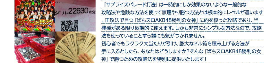 『サプライズパレード打法』は、一時的にしか効果のない攻略法や、危険な方法を使って無理やりに勝つ方法とは根本的にレベルが違います。正攻法で且つ「ぱちスロAKB48 勝利の女神」に的を絞った攻略であり、「ぱちスロAKB48 勝利の女神」がある限り長期的に使えます。しかも非常にシンプルな方法なので、攻略法を使っていることすら誰にも気がつかれません。初心者でもらくらくボーナスが突入でき、「ぱちスロAKB48 勝利の女神」で膨大なドル箱を積み上げる方法が手に入るとしたら、あなたはどうしますか？そんな「ぱちスロAKB48 勝利の女神」で勝つための攻略法を特別に提供いたします！