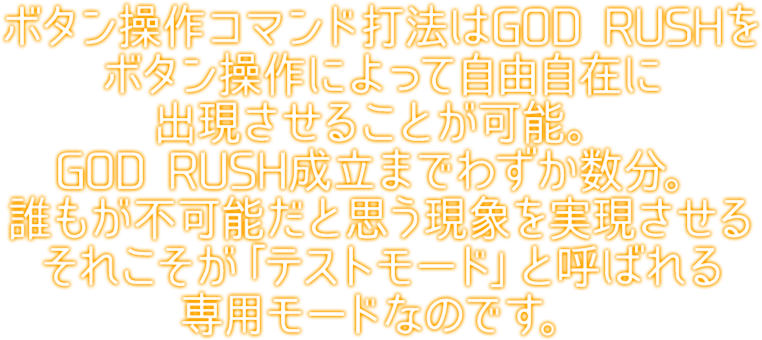 ボタン操作コマンド打法はGOD RUSHをボタン操作によって自由自在に出現させることが可能。ボタン操作実行からGOD RUSH成立までわずか数分。誰もが不可能だと思う現象を実現させるそれこそが「テストモード」と呼ばれる専用モードなのです。