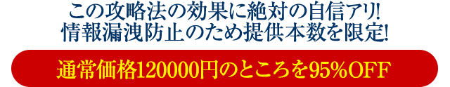 この攻略法の効果に絶対の自信アリ！情報漏洩防止のため提供本数を限定！通常価格120000円のところを95％OFF