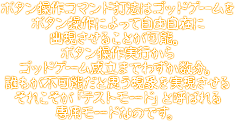 ボタン操作コマンド打法はゴッドゲームをボタン操作によって自由自在に出現させることが可能。ボタン操作実行からゴッドゲーム成立までわずか数分。誰もが不可能だと思う現象を実現させるそれこそが「テストモード」と呼ばれる専用モードなのです。