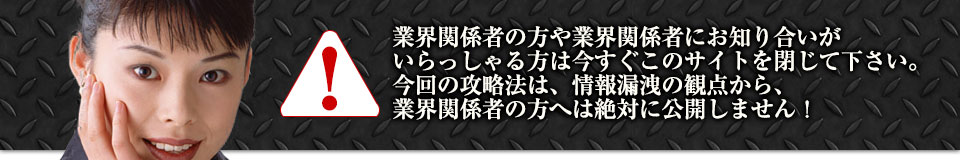 業界関係者の方や業界関係者にお知り合いがいらっしゃる方は今すぐこのサイトを閉じて下さい。今回の攻略法は、情報漏洩の観点から、業界関係者の方へは絶対に公開しません！