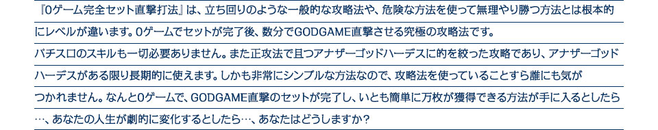 『0ゲーム完全セット直撃打法』は、0ゲーム完全セット直撃打法は、立ち回りのような一般的な攻略法や、危険な方法を使って無理やり勝つ方法とは根本的にレベルが違います。なんと3ゲームでセットが完了し、アナザーゴッドハーデスのGODが狙える究極の攻略法ですパチスロのスキルも一切必要ありません。また正攻法で且つ「アナザーゴッドハーデス」に的を絞った攻略であり、アナザーゴッドハーデスがある限り長期的に使えます。しかも非常にシンプルな方法なので、攻略法を使っていることすら誰にも気がつかれません。わずか3ゲームでセットが完了し、アナザーゴッドハーデスで膨大なドル箱を積み上げる方法が手に入るとしたら、・・・あなたの人生が劇的に変化するとしたら・・・あなたはどうしますか？