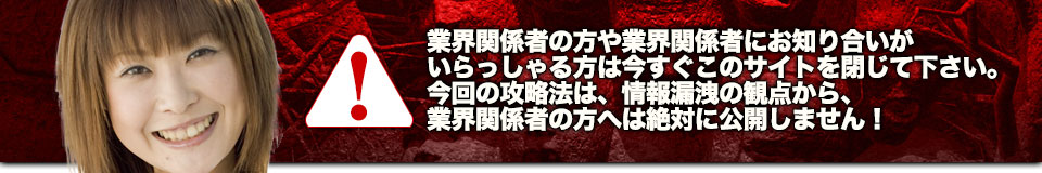 業界関係者の方や業界関係者にお知り合いがいらっしゃる方は今すぐこのサイトを閉じて下さい。今回の攻略法は、情報漏洩の観点から、業界関係者の方へは絶対に公開しません！