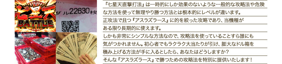 『七星天直撃打法』は、一時的にしか効果のない攻略法や、危険な方法を使って無理やりに勝つ方法とは根本的にレベルが違います。正攻法で且つ「アスラズラース」に的を絞った攻略であり、「アスラズラース」がある限り長期的に使えます。しかも非常にシンプルな方法なので、攻略法を使っていることすら誰にも気がつかれません。初心者でもらくらくボーナスが突入でき、「アスラズラース」で膨大なドル箱を積み上げる方法が手に入るとしたら、あなたはどうしますか？そんな「アスラズラース」で勝つための攻略法を特別に提供いたします！