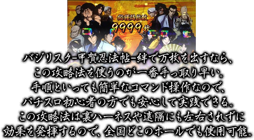 バジリスクｰ甲賀忍法帖ｰ絆で万枚を出すなら、この攻略法を使うのが一番手っ取り早い。手順といっても簡単なコマンド操作なので、パチスロ初心者の方でも安心して実践できる。この攻略法は裏ハーネスや遠隔にも左右されずに効果を発揮するので、全国どこのホールでも使用可能。