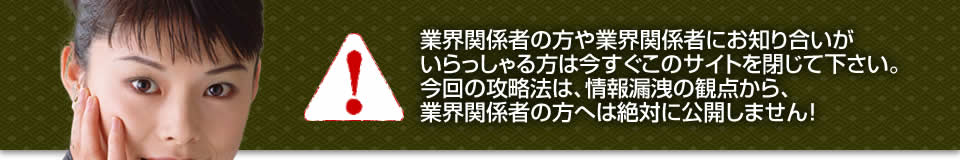 業界関係者の方や業界関係者にお知り合いがいらっしゃる方は今すぐこのサイトを閉じて下さい。今回の攻略法は、情報漏洩の観点から、業界関係者の方へは絶対に公開しません！