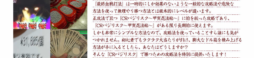 『最終血戦打法』は一時的にしか効果のないような一般的な攻略法や危険な方法を使って無理やり勝つ方法とは根本的にレベルが違います。正攻法で且つ『CRバジリスク～甲賀忍法帖～』に的を絞った攻略であり、『CRバジリスク～甲賀忍法帖～』がある限り長期的に使えます。しかも非常にシンプルな方法なので、攻略法を使っていることすら誰にも気がつかれません。初心者でもラクラク大当たりが引け、膨大なドル箱を積み上げる方法が手に入るとしたら、あなたはどうしますか？そんな「CRバジリスク～甲賀忍法帖～」で勝つための攻略法を特別に提供いたします！