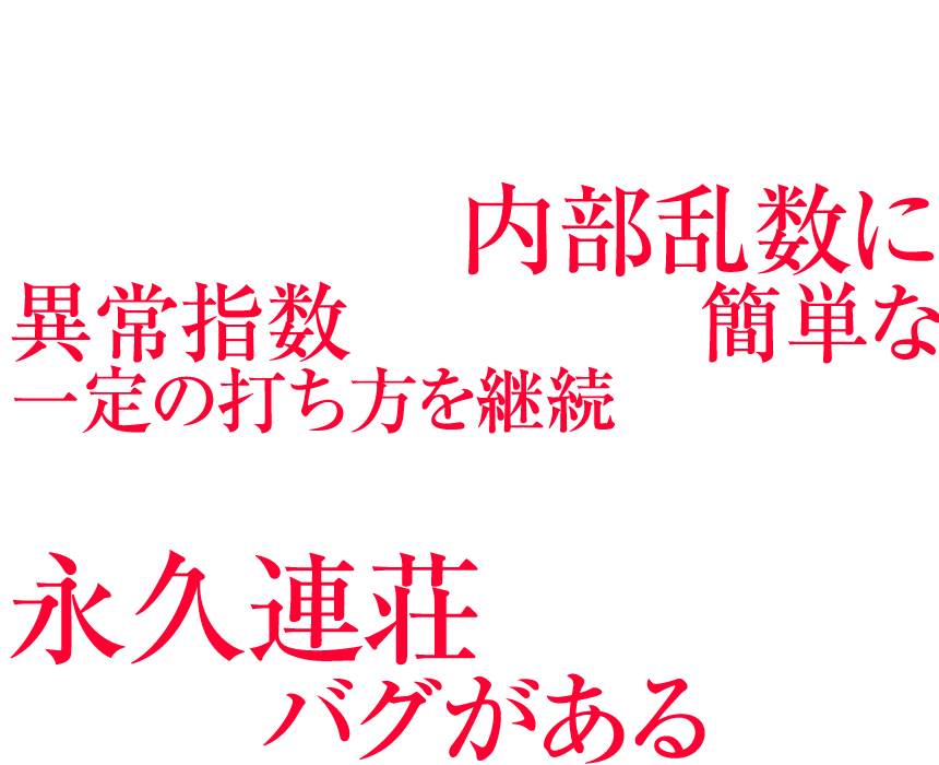 実はデビルサバイバー2は、レバーオンにするたびに抽選される内部乱数に異常指数がみられ、簡単な一定の打ち方を継続することで、初当たりから、そのまま永久連荘してしまう大きなバグがあるのだ。