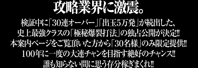 【攻略業界に激震】検証中に「30連オーバー」「出玉5万発」が続出した史上最強クラスの「極秘爆裂打法」の独占公開が決定！！本案内ページをご覧頂いた方から「30名様」のみ限定提供！！100年に一度の大連チャンを目指す絶好のチャンス！！誰も知らない間に思う存分稼ぎまくれ！！