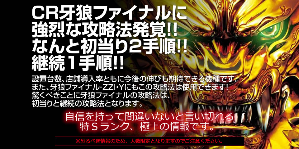 CR牙狼FINALに強烈な攻略法発覚！！なんと初当り２手順！！継続１手順！！設置台数、店舗導入率ともに今後の伸びも期待できる機種です。また、牙狼ファイナル‐ＺＺＩ・Ｙにもこの攻略法は使用できます！驚くべきことに牙狼ファイナルの攻略法は初当りと継続の攻略法となります。
