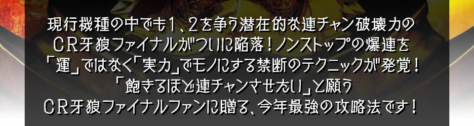現行機種の中でも1、2を争う潜在的な連チャン破壊力のCR牙狼ファイナルがついに陥落！ノンストップの爆連を「運」ではなく「実力」でモノにする禁断のテクニックが発覚！「飽きるほど連チャンさせたい」と願うCR牙狼ファイナルファンに贈る、今年最強の攻略法です！