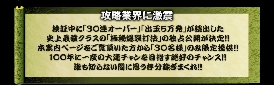 【攻略業界に激震】検証中に「30連オーバー」「出玉5万発」が続出した史上最強クラスの「極秘爆裂打法」の独占公開が決定！！本案内ページをご覧頂いた方から「30名様」のみ限定提供！！100年に一度の大連チャンを目指す絶好のチャンス！！誰も知らない間に思う存分稼ぎまくれ！！