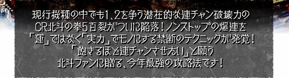 現行機種の中でも1、2を争う潜在的な連チャン破壊力のCR北斗の拳5百裂がついに陥落！ノンストップの爆連を「運」ではなく「実力」でモノにする禁断のテクニックが発覚！「飽きるほど連チャンさせたい」と願う北斗ファンに贈る、今年最強の攻略法です！