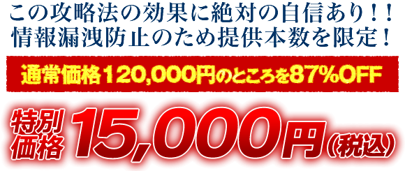 この攻略法の効果に絶対の自信あり！情報漏洩防止のため提供本数を限定！通常価格120,000円のところを87％OFF 特別価格15,000円（税込）