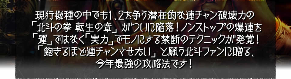 現行機種の中でも1、2を争う潜在的な連チャン破壊力の北斗の拳～転生の章～がついに陥落！ノンストップの爆連を「運」ではなく「実力」でモノにする禁断のテクニックが発覚！「飽きるほど連チャンさせたい」と願う北斗ファンに贈る、今年最強の攻略法です！