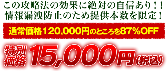 この攻略法の効果に絶対の自信あり！情報漏洩防止のため提供本数を限定！通常価格120,000円のところを87％OFF 特別価格15,000円（税込）