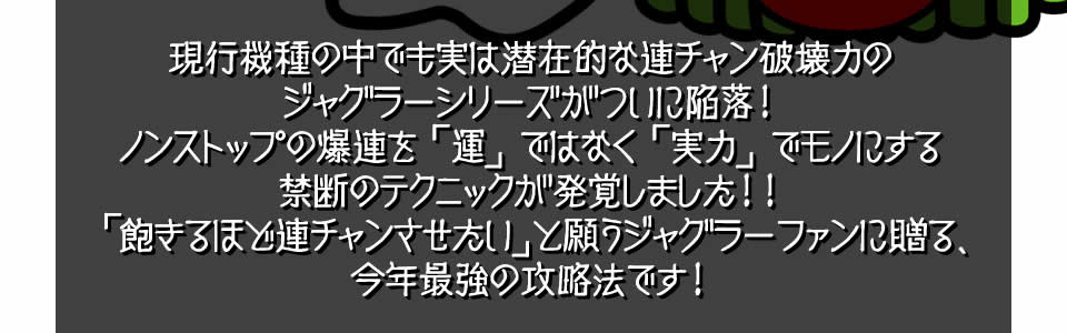 現行機種の中でも実は潜在的な連チャン破壊力のジャグラーシリーズがついに陥落！ノンストップの爆連を「運」ではなく「実力」でモノにする禁断のテクニックが発覚しました！！「飽きるほど連チャンさせたい」と願うジャグラーファンに贈る、今年最強の攻略法です！