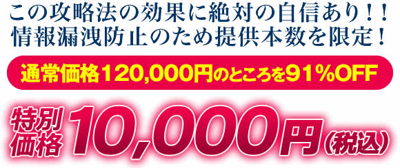 この攻略法の効果に絶対の自信あり！情報漏洩防止のため提供本数を限定！通常価格120,000円のところを91％OFF 特別価格10,000円（税込）