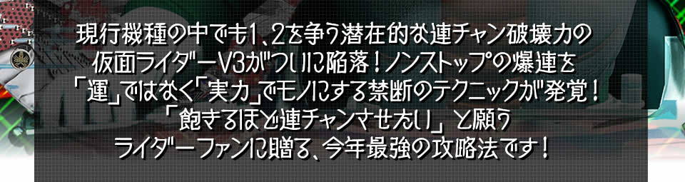 現行機種の中でも1、2を争う潜在的な連チャン破壊力のぱちんこ仮面ライダーV3がついに陥落！ノンストップの爆連を「運」ではなく「実力」でモノにする禁断のテクニックが発覚！「飽きるほど連チャンさせたい」と願うぱちんこ仮面ライダーV3ファンに贈る、今年最強の攻略法です！