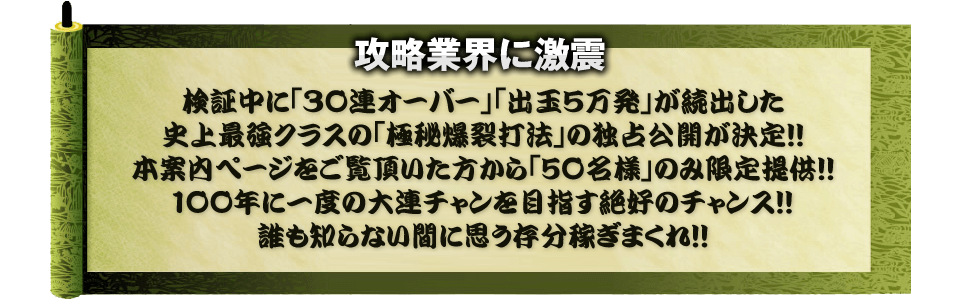 【攻略業界に激震】検証中に「30連オーバー」「出玉5万発」が続出した史上最強クラスの「極秘爆裂打法」の独占公開が決定！！本案内ページをご覧頂いた方から「50名様」のみ限定提供！！100年に一度の大連チャンを目指す絶好のチャンス！！誰も知らない間に思う存分稼ぎまくれ！！