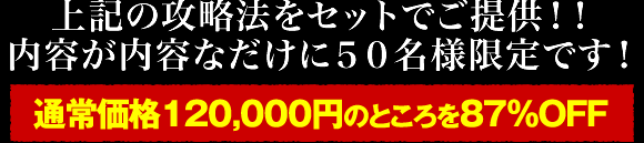 上記3つの攻略法をセットでご提供！！内容が内容なだけに50名様限定です！通常価格120,000円のところを87％OFF