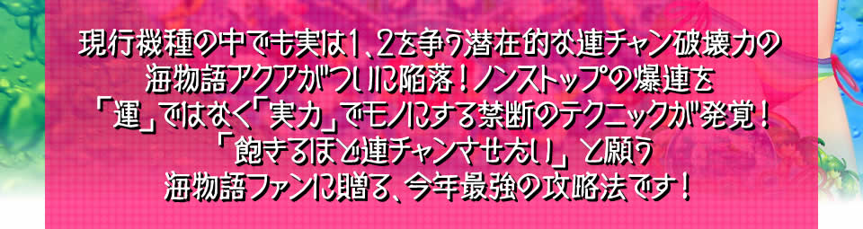 現行機種の中でも実は1、2を争う潜在的な連チャン破壊力の海物語アクアがついに陥落！ノンストップの爆連を「運」ではなく「実力」でモノにする禁断のテクニックが発覚しました！！「飽きるほど連チャンさせたい」と願う海物語ファンに贈る、今年最強の攻略法です！