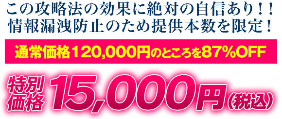 この攻略法の効果に絶対の自信あり！情報漏洩防止のため提供本数を限定！通常価格120,000円のところを87％OFF 特別価格15,000円（税込）