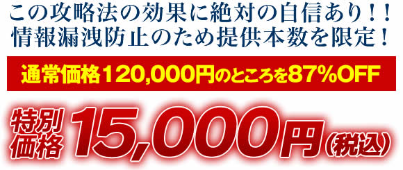 この攻略法の効果に絶対の自信あり！情報漏洩防止のため提供本数を限定！通常価格120,000円のところを87％OFF 特別価格15,000円（税込）