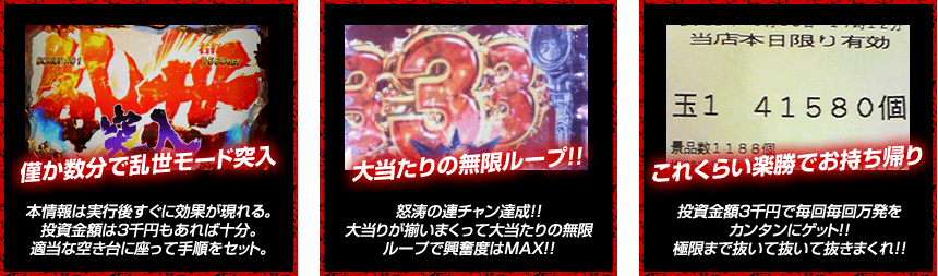 【僅か数分で乱世モード突入！】本情報は実行後すぐに効果が現れる。投資金額は3千円もあれば十分。適当な空き台に座って手順をセット。【大当りの無限ループ！】怒涛の連チャン達成！！大当りが揃いまくって大当たりの無限ループで興奮度はMAX！！【これくらいは楽勝でお持ち帰り！】投資金額３千円で毎回毎回万発をカンタンにゲット！！極限まで抜いて抜いて抜きまくれ！！