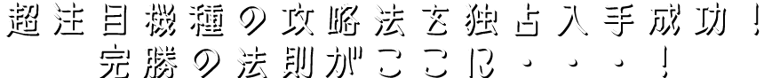 超注目機種の攻略法を独占入手成功！完勝の法則がここに・・・！