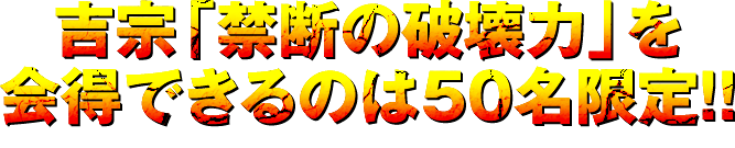 吉宗「禁断の破壊力」を会得できるのは50名限定！！