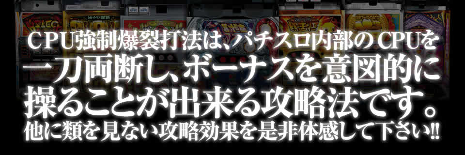 CPU強制爆裂打法は、パチスロ内部のCPUを一刀両断し、ボーナスを意図的に操ることが出来る攻略法です。他に類を見ない攻略効果を是非体感して下さい！