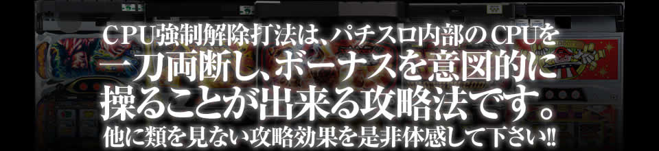 CPU強制解除打法は、パチスロ内部のCPUを一刀両断し、ボーナスを意図的に操ることが出来る攻略法です。他に類を見ない攻略効果を是非体感して下さい！