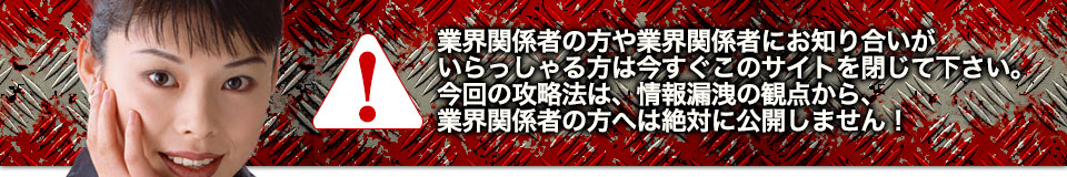 業界関係者の方や業界関係者にお知り合いがいらっしゃる方は今すぐこのサイトを閉じて下さい。今回の攻略法は、情報漏洩の観点から、業界関係者の方へは絶対に公開しません！