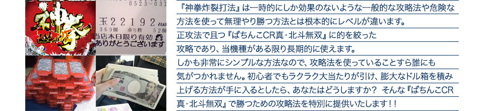 『神拳炸裂打法』は一時的にしか効果のないような一般的な攻略法や危険な方法を使って無理やり勝つ方法とは根本的にレベルが違います。正攻法で且つ『ぱちんこCR真・北斗無双219Ver.』に的を絞った攻略であり、『ぱちんこCR真・北斗無双219Ver.』がある限り長期的に使えます。しかも非常にシンプルな方法なので、攻略法を使っていることすら誰にも気がつかれません。初心者でもラクラク大当たりが引け、膨大なドル箱を積み上げる方法が手に入るとしたら、あなたはどうしますか？そんな「ぱちんこCR真・北斗無双219Ver.」で勝つための攻略法を特別に提供いたします！